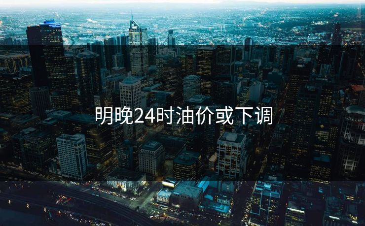 明晚24时油价或下调