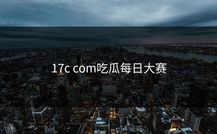 17c com吃瓜每日大赛 17c com吃瓜每日大赛
