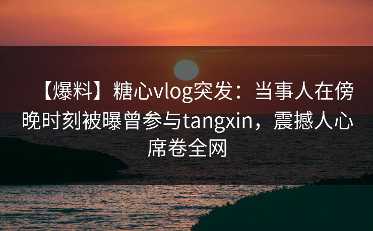 【爆料】糖心vlog突发：当事人在傍晚时刻被曝曾参与tangxin，震撼人心席卷全网