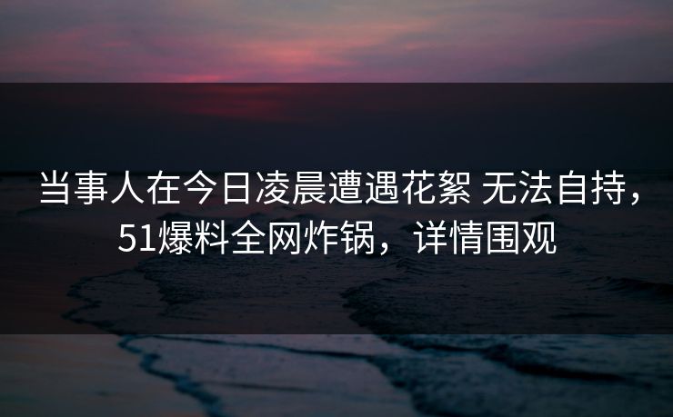 当事人在今日凌晨遭遇花絮 无法自持，51爆料全网炸锅，详情围观