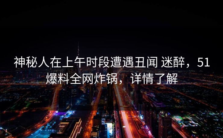 神秘人在上午时段遭遇丑闻 迷醉，51爆料全网炸锅，详情了解