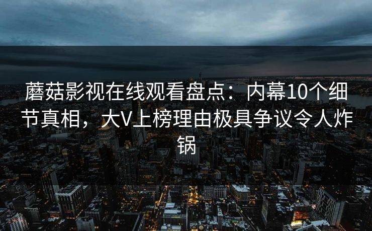 蘑菇影视在线观看盘点：内幕10个细节真相，大V上榜理由极具争议令人炸锅