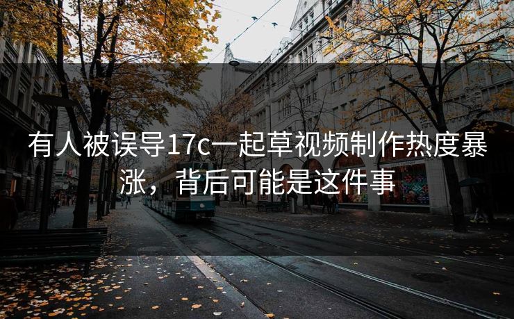 有人被误导17c一起草视频制作热度暴涨，背后可能是这件事