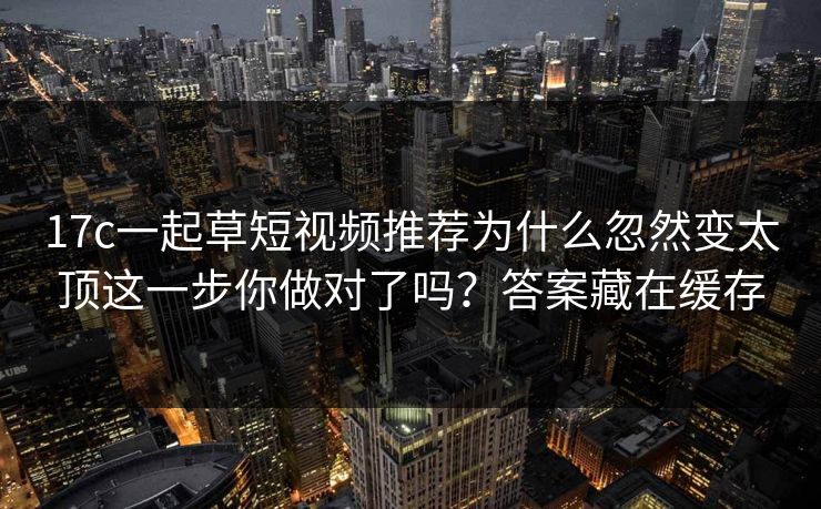17c一起草短视频推荐为什么忽然变太顶这一步你做对了吗？答案藏在缓存