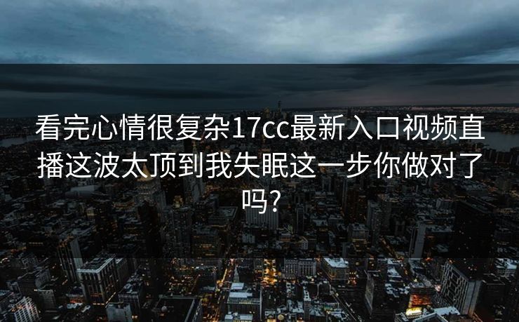 看完心情很复杂17cc最新入口视频直播这波太顶到我失眠这一步你做对了吗?