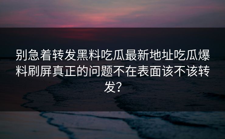 别急着转发黑料吃瓜最新地址吃瓜爆料刷屏真正的问题不在表面该不该转发？
