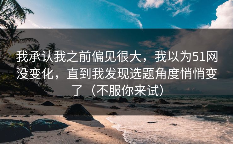 我承认我之前偏见很大，我以为51网没变化，直到我发现选题角度悄悄变了（不服你来试）