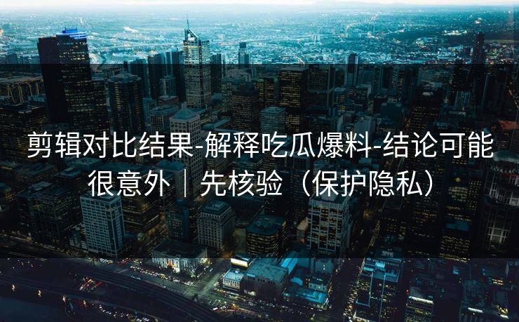 剪辑对比结果-解释吃瓜爆料-结论可能很意外｜先核验（保护隐私）